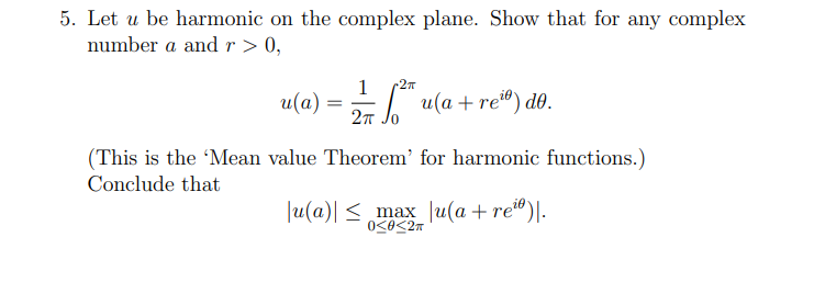 5. Let u be harmonic on the complex plane. Show that for any complex
number a and r > 0,
1
2πT
u(a) = 2/7 ²* u(a + re²⁰) do.
2π
(This is the 'Mean value Theorem' for harmonic functions.)
Conclude that
|u(a)| ≤_max_ |u(a + rei).
0<0<2T