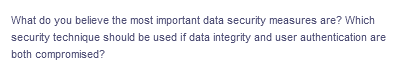 What do you believe the most important data security measures are? Which
security technique should be used if data integrity and user authentication are
both compromised?