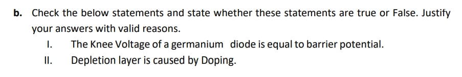 b. Check the below statements and state whether these statements are true or False. Justify
your answers with valid reasons.
1.
The Knee Voltage of a germanium diode is equal to barrier potential.
II.
Depletion layer is caused by Doping.
