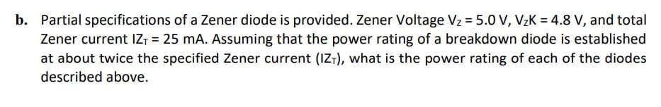 b. Partial specifications of a Zener diode is provided. Zener Voltage Vz = 5.0 V, VzK = 4.8 V, and total
Zener current IZT = 25 mA. Assuming that the power rating of a breakdown diode is established
at about twice the specified Zener current (IZ-), what is the power rating of each of the diodes
described above.
