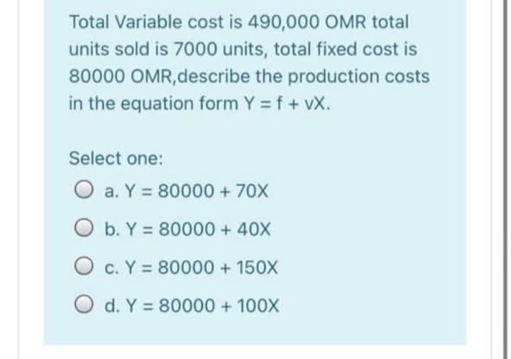 Total Variable cost is 490,000 OMR total
units sold is 7000 units, total fixed cost is
80000 OMR,describe the production costs
in the equation form Y = f + vX.
Select one:
O a. Y = 80000 + 70X
O b. Y = 80000 + 40X
O c. Y = 80000 + 150X
O d. Y = 80000 + 100X
