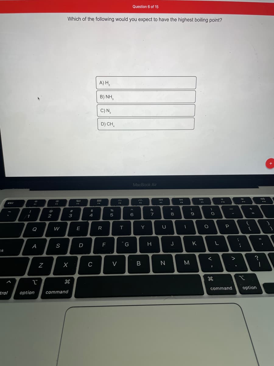 Question 6 of 15
Which of the following would you expect to have the highest boiling point?
A) H,
B) NH,
C) N,
D) CH,
MacBook Air
So
esc
F4
FS
F2
F3
&
23
1
2
3
4
6
7
8.
Q
W
E
Y
U
P
D
F
H
K
A
ck
V
M
command
option
trol
option
command
B.
s
