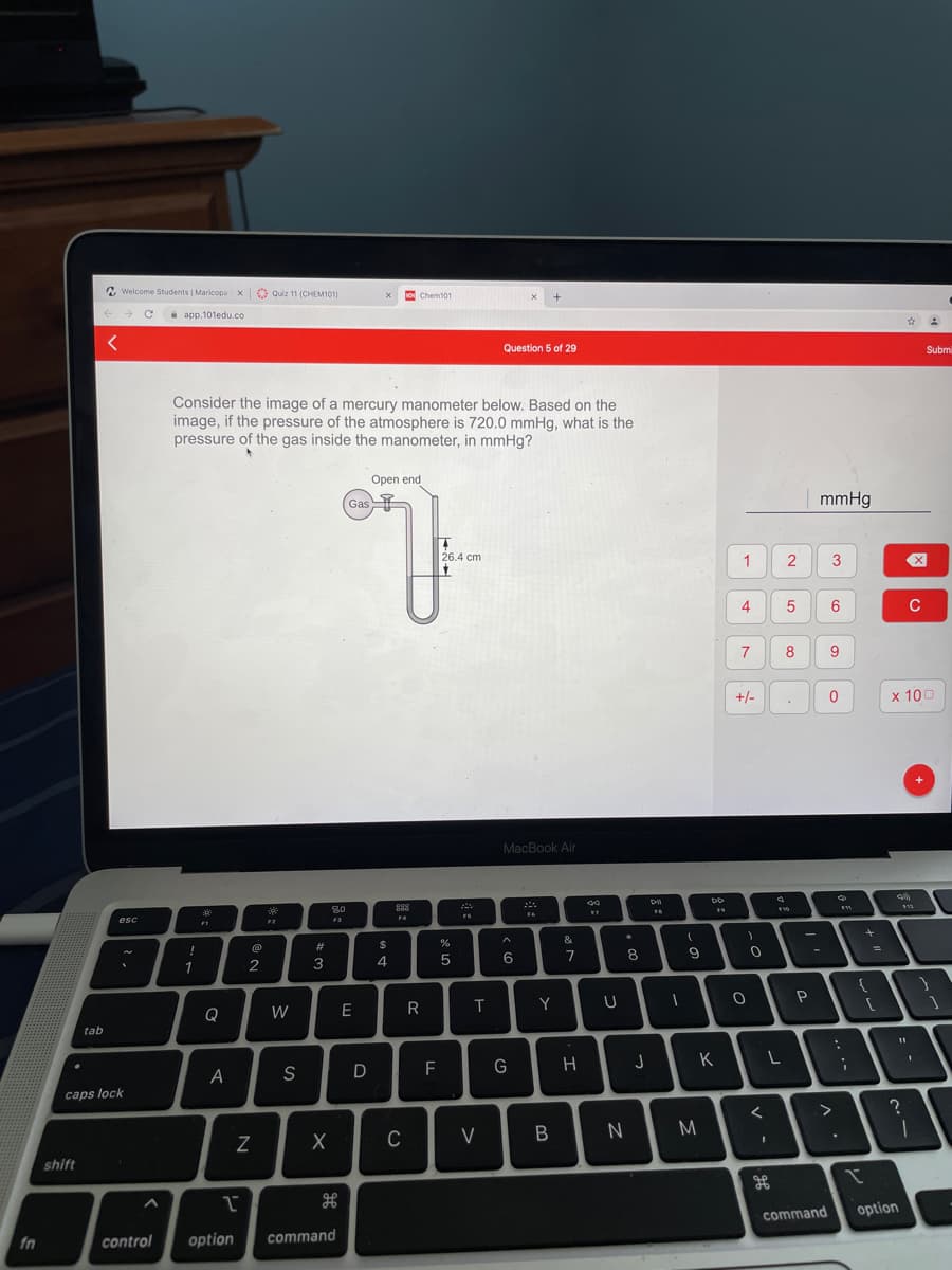 N Welcome Students | Maricopa X
O Quiz 11 (CHEM101)
o Chemt01
i app.101edu.co
Question 5 of 29
Submi
Consider the image of a mercury manometer below. Based on the
image, if the pressure of the atmosphere is 720.0 mmHg, what is the
pressure of the gas inside the manometer, in mmHg?
Open end
mmHg
Gas
26.4 cm
3
4
C
8
+/-
x 100
MacBook Air
D
80
888
FS
F4
esc
F3
#3
2$
7
1
2
3
4
P
Y
Q
W
E
tab
K
A
S
F
caps lock
C
V
shift
command
option
fn
control
option
command
