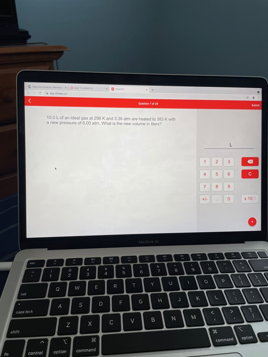 A Welcome Students | Maricopa x
O Quiz 11 (CHEM101)
Chem101
->
a app.101edu.co
Question 7 of 29
Submit
15.0 L of an ideal gas at 298 K and 3.36 atm are heated to 383 K with
a new pressure of 6.00 atm. What is the new volume in liters?
1
3
5
6
C
7
8
9
+/-
x 100
MacBook Air
esc
FS
&
23
$
del
3
4.
5
1
Q
W
E
R
Y
tab
J
K
A
S
F
caps lock
C
V
shift
option
command
fn
control
option
command
4-
>
