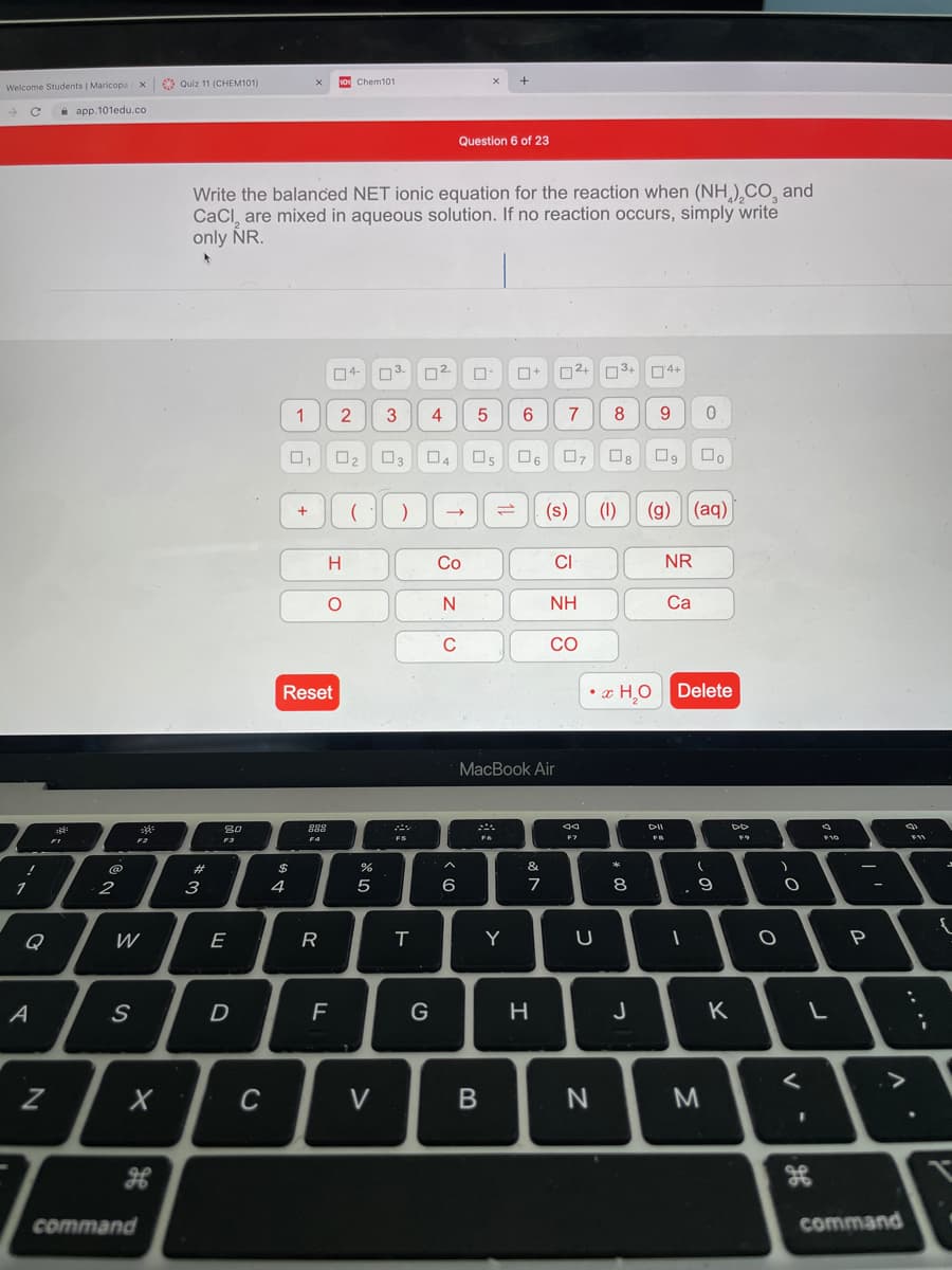 9 Quiz 11 (CHEM101)
10 Chem101
Welcome Students | MaricopaX
i app.101edu.co
Question 6 of 23
Write the balanced NET ionic equation for the reaction when (NH,),CO, and
CaCl, are mixed in aqueous solution. If no reaction occurs, simply write
only NR.
04-
03.
D2
02+ 03+
04+
1
4
5
6.
7
8
9
O3
O6
(s)
(1)
(g)
(aq)
+
Со
CI
NR
N
NH
Ca
C
CO
Reset
• x H,O
Delete
MacBook Air
80
888
F2
F4
FS
$
&
1
2
3
4
7
8
..
Q
W
E
Y
P
D
G
J
K
C
V
command
command
