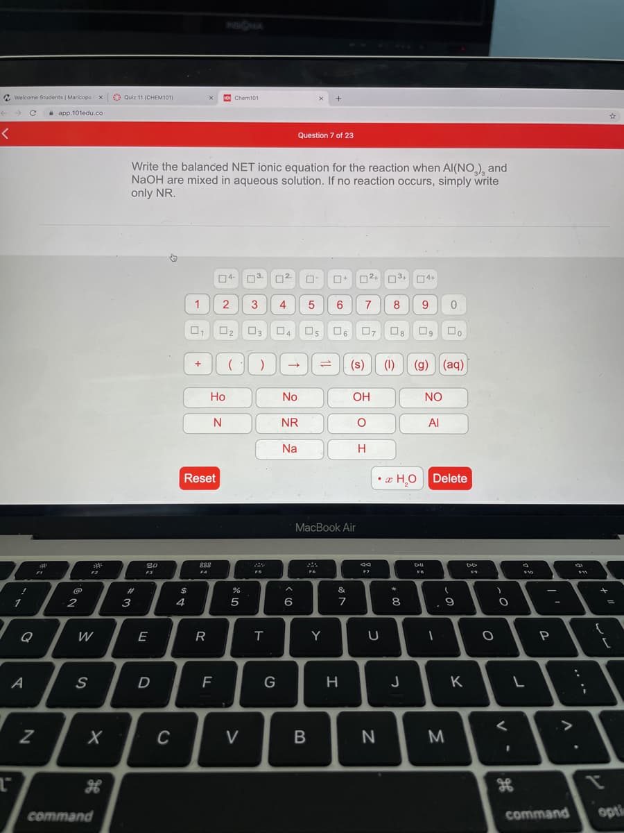 INSIQA
A Welcome Students I Maricopa
x Quiz 11 (CHEM101)
10 Chem101
i app.101edu.co
Question 7 of 23
Write the balanced NET ionic equation for the reaction when Al(NO,), and
NaOH are mixed in aqueous solution. If no reaction occurs, simply write
only NR.
04-
n3.
O2+ 03+
04+
1
2
3
4
5
9.
O6
(s)
(1)
(g)
(aq)
Но
No
OH
NO
N
NR
Al
Na
H.
Reset
• x H,0
Delete
MacBook Air
DD
FA
%23
$
&
2
3
4
5
6
7
8.
.. 9
Q
W
E
R
T
Y
A
G
H
J
K
Z
C
V
M
command
command
opti
B
