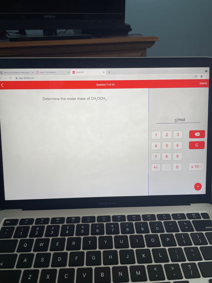 2 Welcome Students | Maricopa x Quiz 11 (CHEM101)
10 Chem101
e app.101edu.co
Submit
Question 11 of 24
Determine the molar mass of CH OCH,.
g/mol
2
3
4
5
C
7
8
+/-
х 100
MacBook Air
80
F7
FS
F4
esc
F2
F3
F1
&
$
%3D
delet
6
7
8
/1
2
4
Y
U
Q
W
E
R
F
G
H
J
K
A
S
ck
>
M.
C
V
1-
*3
