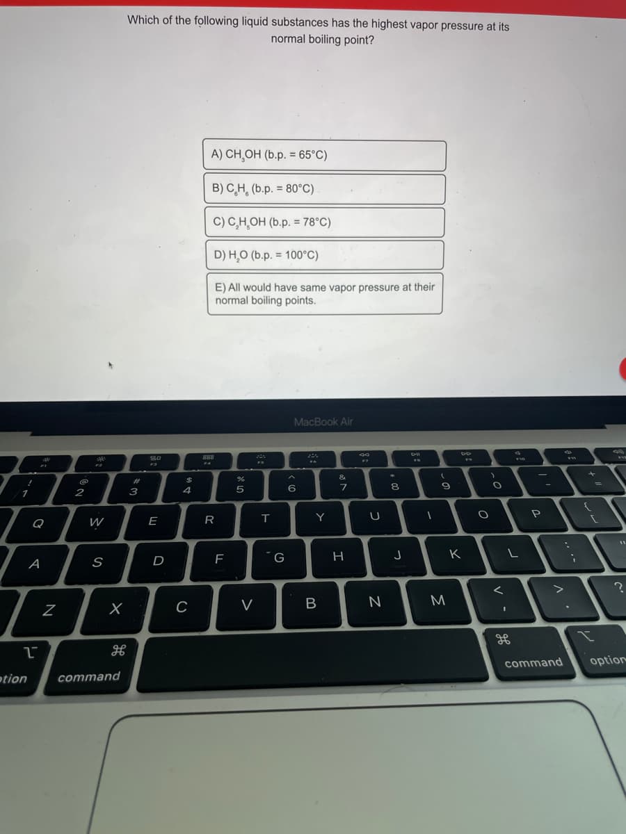 Which of the following liquid substances has the highest vapor pressure at its
normal boiling point?
A) CH,OH (b.p. = 65°C)
%3D
B) C,H, (b.p. = 80°C)
C) C,H,OH (b.p. = 78°C)
%3D
D) H,O (b.p. = 100°C)
E) All would have same vapor pressure at their
normal boiling points.
MacBook Air
S0
F3
888
F4
F7
FS
&
23
3
4
5
8
2
Y
P
Q
W
E
R
11
D
F
´G
H
K
A
C
V
M
command
option
otion
command
N
