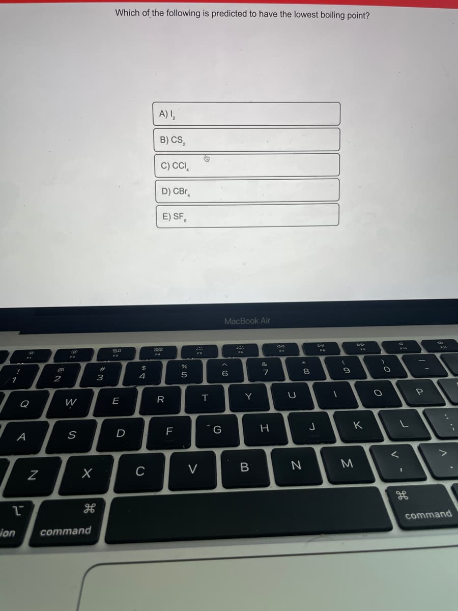 Which of the following is predicted to have the lowest boiling point?
A) ,
B) CS,
C) CC,
D) CBr,
E) SF,
MacBook Air
888
F10
F4
&
%24
@
8
2
3
4
Y
Q
W
E
K
D
F
G
A
S
M
C
V
command
ion
command
V
R
