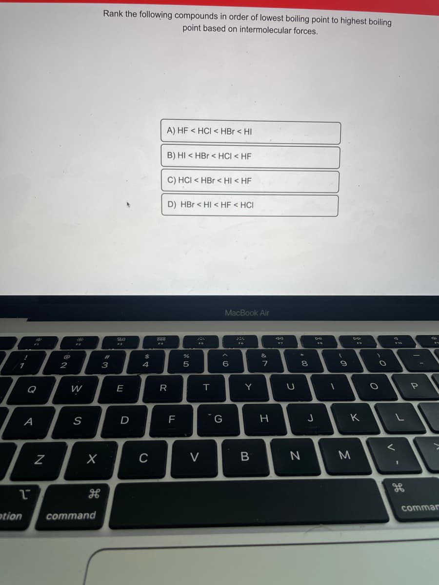 Rank the following compounds in order of lowest boiling point to highest boiling
point based on intermolecular forces.
A) HF < HCI < HBr < HI
B) HI < HBr < HCI < HF
C) HCI < HBr < HI < HF
D) HBr < HI < HF < HCI
MacBook Air
888
ニ。
F4
FS
#3
&
へ
$
1
2
3
4
5
8
Q
W
E
T
Y
S
D
K
く
V
M
commar
otion
command
つ
つ
エ
B
R
LW
N
