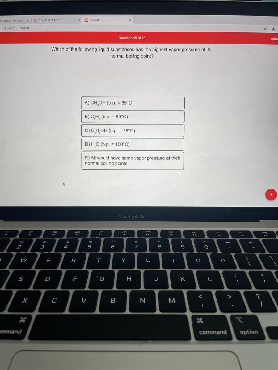 10 Chem101
Students | Maricopa x Quiz 11 (CHEM101)
i app.101edu.co
Question 15 of 15
Subr
Which of the following liquid substances has the highest vapor pressure at its
normal boiling point?
A) CH,OH (b.p. = 65°C)
B) C,H, (b.p. = 80°C)
C) C,H̟OH (b.p. = 78°C)
%3D
D) H,O (b.p. = 100°C)
E) All would have same vapor pressure at their
normal boiling points.
MacBook Air
80
888
F4
FS
F6
F7
F10
F12
23
&
2
3
4
8.
W
E
Y
P
S
D
J
K
C
V
B
M
emmand
command
option
-の
求5
R
