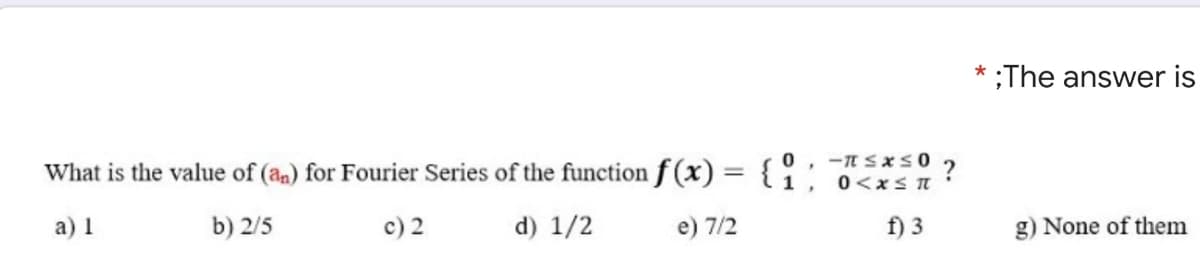 * ;The answwer is
What is the value of (an) for Fourier Series of the function f (x) ={:
%3D
0<xS I
а) I
b) 2/5
c) 2
d) 1/2
e) 7/2
f) 3
g) None of them
