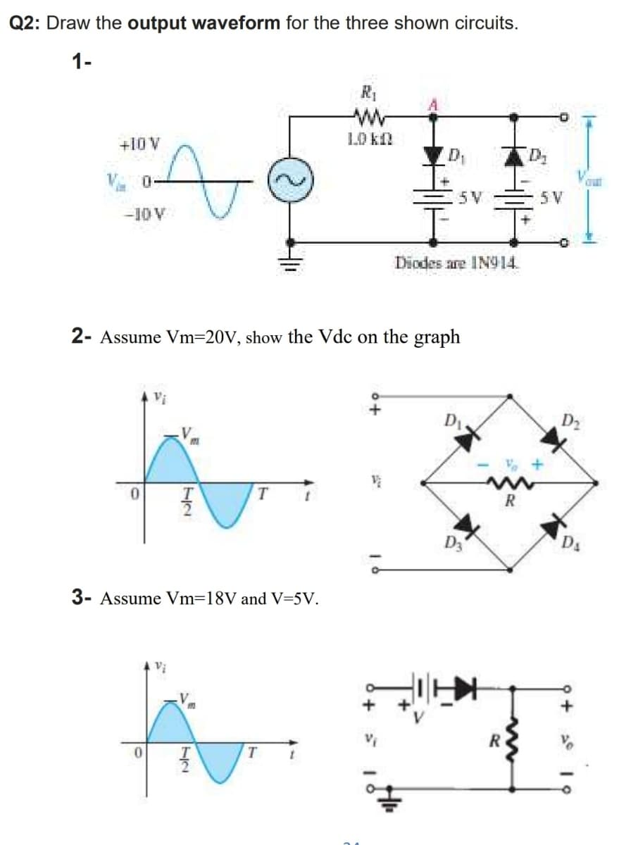 Q2: Draw the output waveform for the three shown circuits.
1-
+10V
LO k
D1
5V
5 V
-10V
Diodes are IN914.
2- Assume Vm=20V, show the Vdc on the graph
D2
Ds
3- Assume Vm=18V and V=5V.
Vị
+
R
