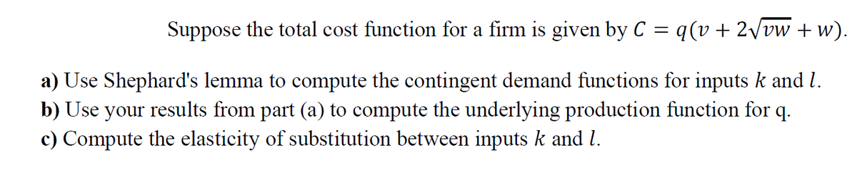 Suppose the total cost function for a firm is given by C = q(v + 2/vw + w).
a) Use Shephard's lemma to compute the contingent demand functions for inputs k and l.
b) Use your results from part (a) to compute the underlying production function for q.
c) Compute the elasticity of substitution between inputs k and l.
