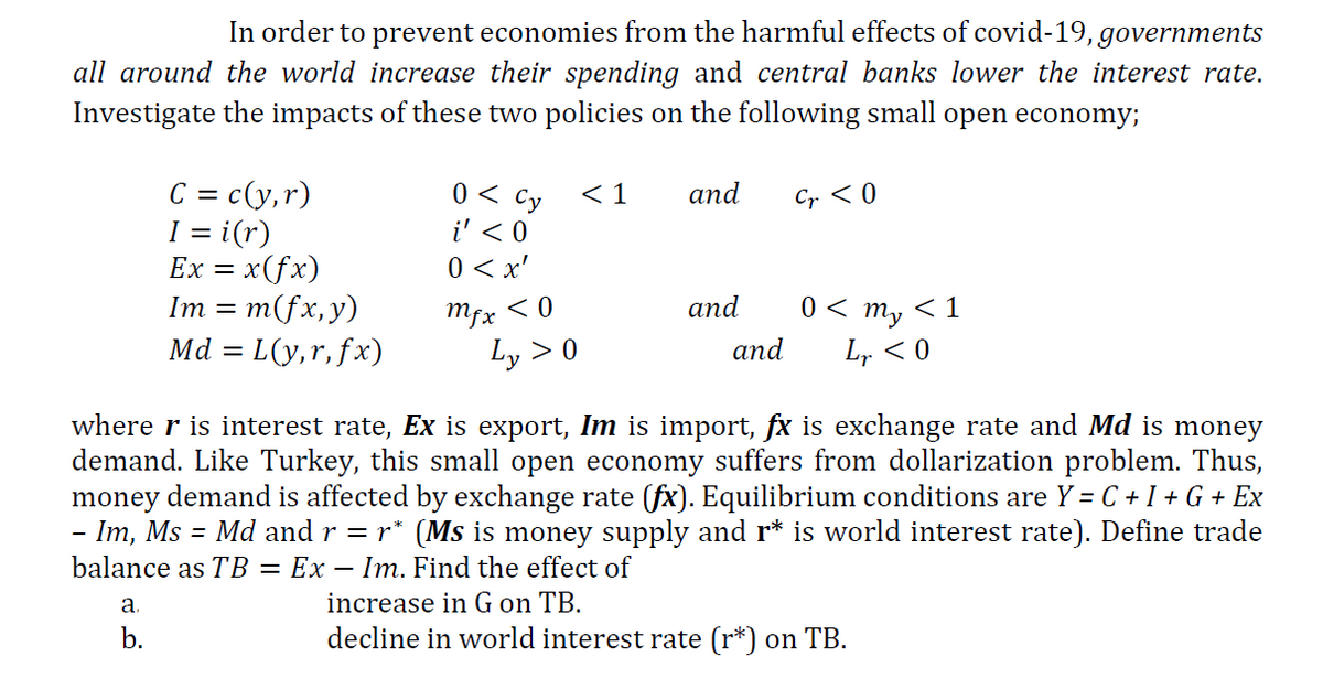 In order to prevent economies from the harmful effects of covid-19, governments
all around the world increase their spending and central banks lower the interest rate.
Investigate the impacts of these two policies on the following small open economy;
0 < Cy
i' < 0
C = c(y,r)
I = i(r)
Ex = x(fx)
Im = m(fx,y)
Md = L(y,r, fx)
< 1
and
Cr < 0
0 < x'
Mfx <0
аnd
0 < m, < 1
Ly > 0
and
L, < 0
where r is interest rate, Ex is export, Im is import, fx is exchange rate and Md is money
demand. Like Turkey, this small open economy suffers from dollarization problem. Thus,
money demand is affected by exchange rate (fx). Equilibrium conditions are Y = C + I + G + Ex
- Im, Ms = Md and r = r* (Ms is money supply and r* is world interest rate). Define trade
balance as TB = Ex – Im. Find the effect of
a.
increase in G on TB.
b.
decline in world interest rate (r*) on TB.
