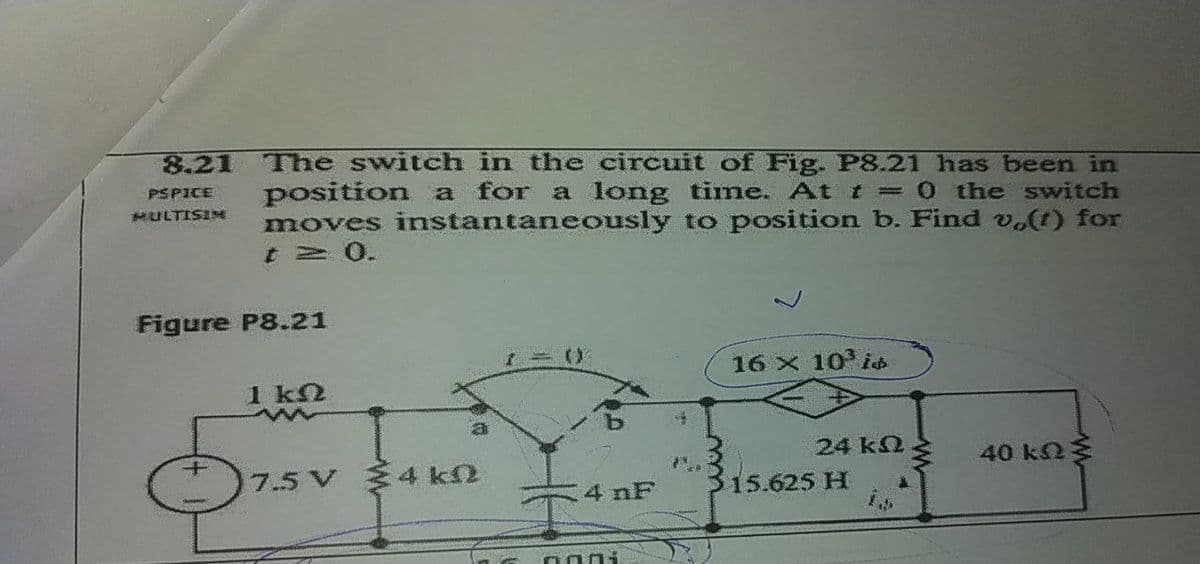 The switch in the circuit of Fig. P8.21 has been in
position a for a long time. At t= 0 the switch
moves instantaneously to position b. Find v.(t) for
t 2 0.
8.21
PSPICE
HULTISINE
Figure P8.21
16 x 10 i
1 k2
24 k2
40 k2
7.5 V 4 k2
4 nF
15.625 H
