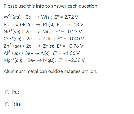 Please use this info to answer each question
W³+ (aq) + 3e- → W(s); E° = 2.72 V
Pb²+ (aq) + 2e
→→ Pb(s); E° = -0.13 V
Ni2+ (aq) + 2e
→ Ni(s); E° = -0.23 V
Cd²+ (aq) + 2e →→ Cd(s); E° = -0.40 V
Zn²+ (aq) + 2e- → Zn(s); E° = -0.76 V
Al³+ (aq) + 3e- → Al(s); E° = -1.66 V
Mg2+ (aq) + 2e →→ Mg(s); E° = -2.38 V
Aluminum metal can oxidize magnesium ion.
True
False