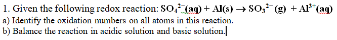 1. Given the following redox reaction: SO2 (aq) + Al(s) → SO3²¯(g) + Al³+ (aq)
a) Identify the oxidation numbers on all atoms in this reaction.
b) Balance the reaction in acidic solution and basic solution.