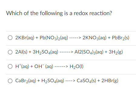 Which of the following is a redox reaction?
O2KBr(aq) + Pb(NO3)2(aq) -----> 2KNO3(aq) + PbBr₂(s)
O 2Al(s) + 3H₂SO4(aq) ------> Al2(SO4)3(aq) + 3H₂(g)
O H*(aq) + OH(aq) ------> H₂O(l)
O CaBr₂(aq) + H₂SO4(aq) ----> CaSO4(s) + 2HBr(g)