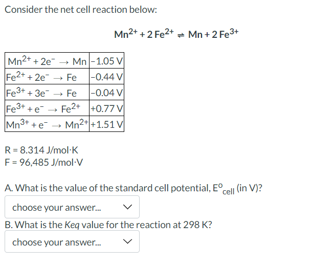 Consider the net cell reaction below:
Mn²+ + 2 Fe²+ = Mn +2 Fe³+
Mn2+ + 2e →→ Mn-1.05 V
Fe2+ + 2e → Fe
-0.44 V
Fe3+ + 3e¯ → Fe
-0.04 V
Fe2+
+0.77 V
Fe3+ +e →
Mn3+
+ e
Mn2+ +1.51 V
R = 8.314 J/mol.K
F = 96,485 J/mol.V
A. What is the value of the standard cell potential, Eºcell (in V)?
choose your answer...
B. What is the Keq value for the reaction at 298 K?
choose your answer...