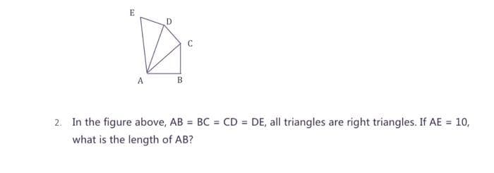 E
C
B
2. In the figure above, AB = BC = CD = DE, all triangles are right triangles. If AE = 10,
%3D
what is the length of AB?
