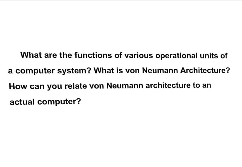 What are the functions of various operational units of
a computer system? What is von Neumann Architecture?
How can you relate von Neumann architecture to an
actual computer?