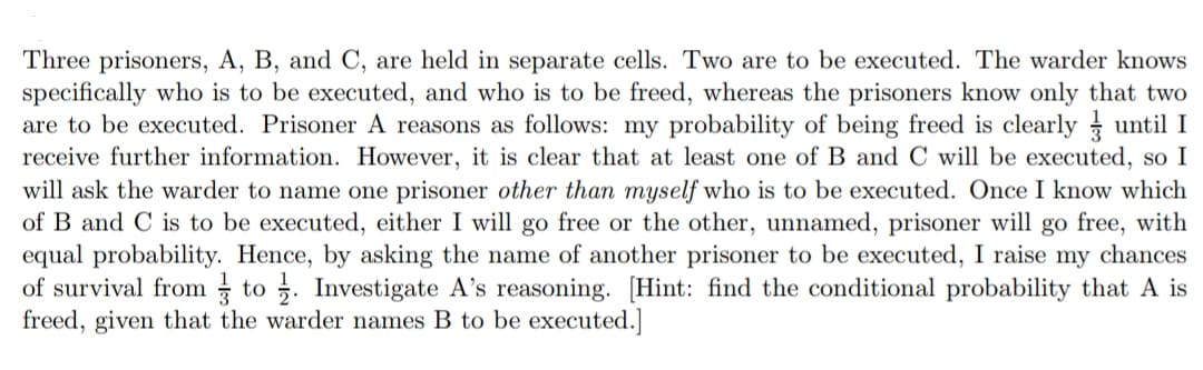 Three prisoners, A, B, and C, are held in separate cells. Two are to be executed. The warder knows
specifically who is to be executed, and who is to be freed, whereas the prisoners know only that two
are to be executed. Prisoner A reasons as follows: my probability of being freed is clearly until I
receive further information. However, it is clear that at least one of B and C will be executed, so I
will ask the warder to name one prisoner other than myself who is to be executed. Once I know which
of B and C is to be executed, either I will go free or the other, unnamed, prisoner will go free, with
equal probability. Hence, by asking the name of another prisoner to be executed, I raise my chances
of survival from to. Investigate A's reasoning. [Hint: find the conditional probability that A is
freed, given that the warder names B to be executed.]