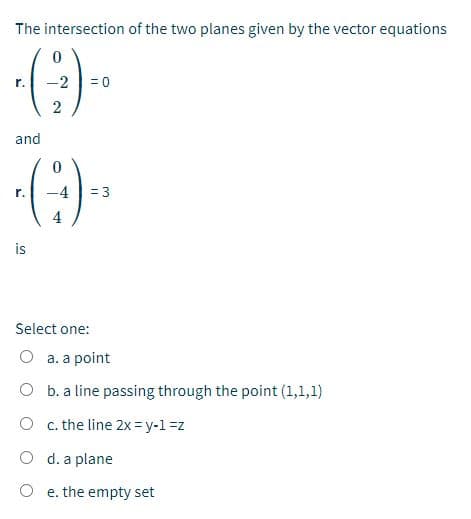 The intersection of the two planes given by the vector equations
(3)
r.
-2
= 0
and
= 3
r.
4
is
Select one:
O a. a point
O b. a line passing through the point (1,1,1)
O c. the line 2x = y-1 =z
O d. a plane
O e. the empty set
2.
