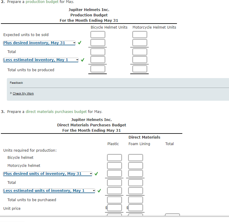 2. Prepare a production budget for May.
Jupiter Helmets Inc.
Production Budget
For the Month Ending May 31
Bicycle Helmet Units Motorcycle Helmet Units
Expected units to be sold
Plus desired inventory, May 31
Total
Less estimated inventory, May 1
Total units to be produced
Feedback
Check My Work
3. Prepare a direct materials purchases budget for May.
Jupiter Helmets Inc.
Direct Materials Purchases Budget
For the Month Ending May 31
Direct Materials
Plastic
Foam Lining
Total
Units required for production:
Bicycle helmet
Motorcycle helmet
Plus desired units of inventory, May 31
Total
Less estimated units of inventory, May 1
Total units to be purchased
Unit price
