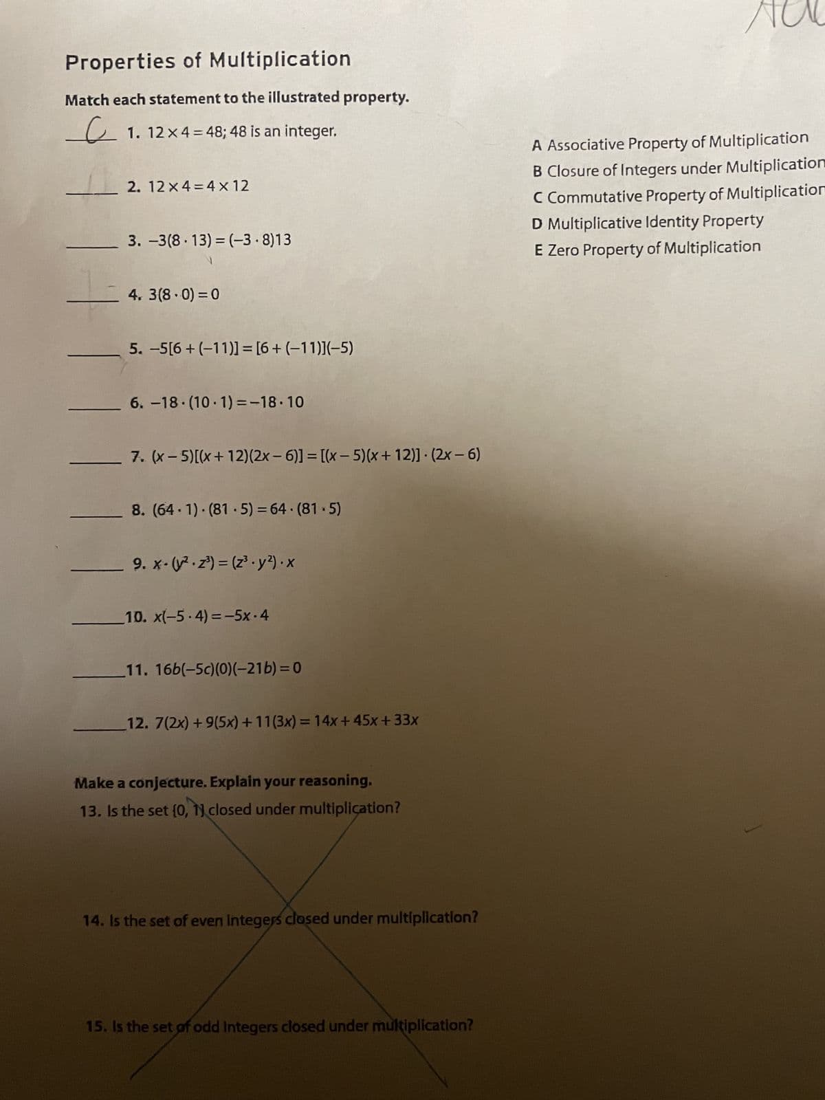 Properties of Multiplication
Match each statement to the illustrated property.
e
1.12 x 4 = 48; 48 is an integer.
2. 12 x 4 = 4 x 12
3. -3(8.13) = (-3.8)13
4.3(8-0) = 0
5. -5[6+ (-11)] = [6+ (-11)](-5)
6.-18.(10-1)=-18.10
7. (x-5) [(x+12) (2x - 6)] = [(x - 5)(x+12)]. (2x-6)
8. (64-1) (81-5) = 64-(81.5)
_9.x- (²2³) = (z³.y²).x
10. x(−5.4)=-5x.4
11. 16b(-5c)(0)(-21b)=0
12. 7(2x) + 9(5x) +11(3x) = 14x +45x +33x
Make a conjecture. Explain your reasoning.
13. Is the set [0, 1] closed under multiplication?
14. Is the set of even integers closed under multiplication?
15. Is the set of odd Integers closed under multiplication?
A Associative Property of Multiplication
B Closure of Integers under Multiplication
C Commutative Property of Multiplication
D Multiplicative Identity Property
E Zero Property of Multiplication