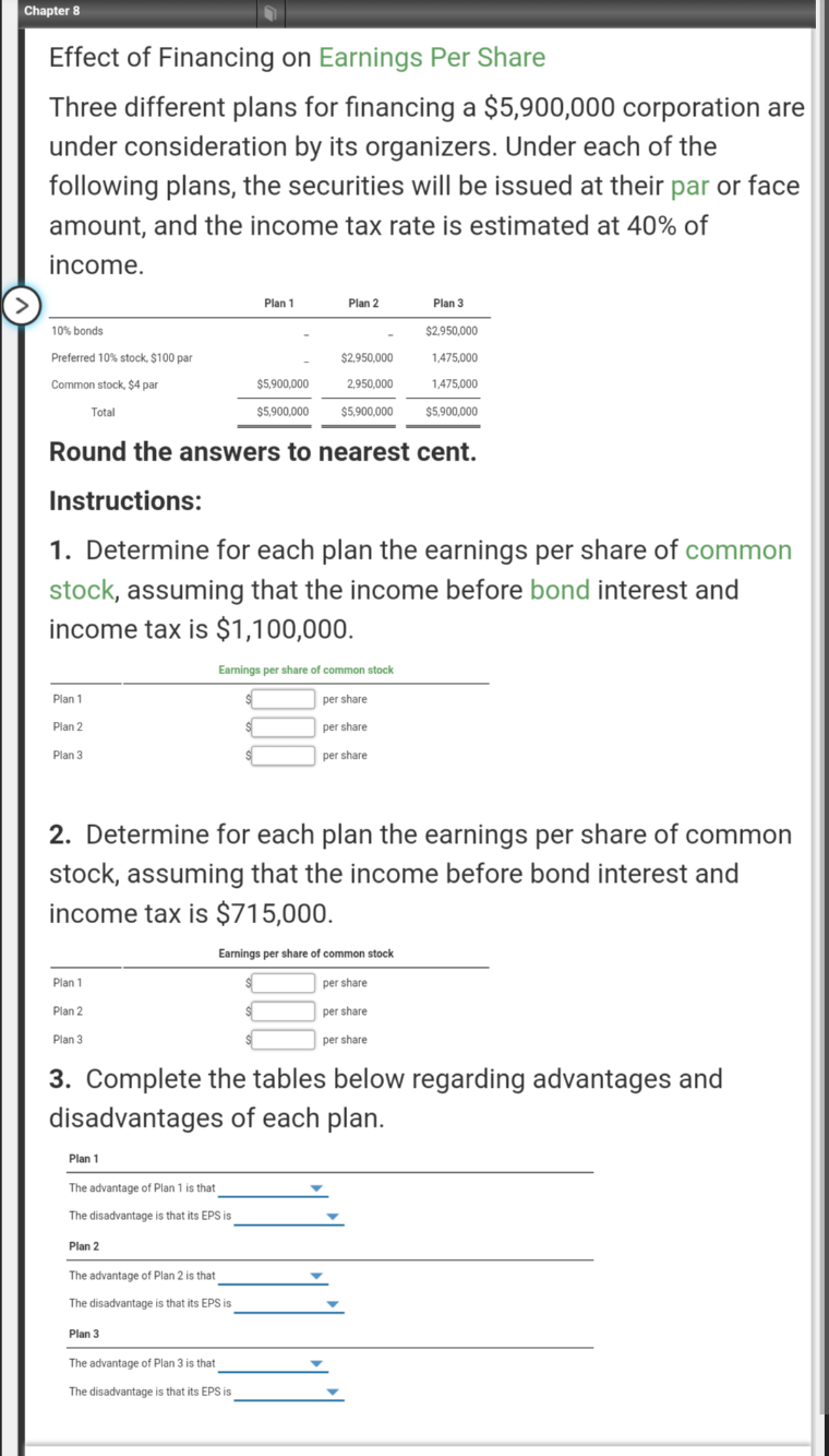 Chapter 8
Effect of Financing on Earnings Per Share
Three different plans for financing a $5,900,000 corporation are
under consideration by its organizers. Under each of the
following plans, the securities will be issued at their par or face
amount, and the income tax rate is estimated at 40% of
income.
Plan 1
Plan 2
Plan 3
10% bonds
$2,950.000
Preferred 10% stock, $100 par
$2,950,000
1,475,000
Common stock, $4 par
$5,900,000
2,950,000
1,475,000
Total
$5,900,000
$5,900,000
$5,900,000
Round the answers to nearest cent.
Instructions:
1. Determine for each plan the earnings per share of common
stock, assuming that the income before bond interest and
income tax is $1,100,000.
Earnings per share of common stock
Plan 1
per share
Plan 2
per share
Plan 3
per share
2. Determine for each plan the earnings per share of common
stock, assuming that the income before bond interest and
income tax is $715,000.
Earnings per share of common stock
Plan 1
per share
Plan 2
per share
Plan 3
per share
3. Complete the tables below regarding advantages and
disadvantages of each plan.
Plan 1
The advantage of Plan 1 is that
The disadvantage is that its EPS is
Plan 2
The advantage of Plan 2 is that
The disadvantage is that its EPS is
Plan 3
The advantage of Plan 3 is that
The disadvantage is that its EPS is
