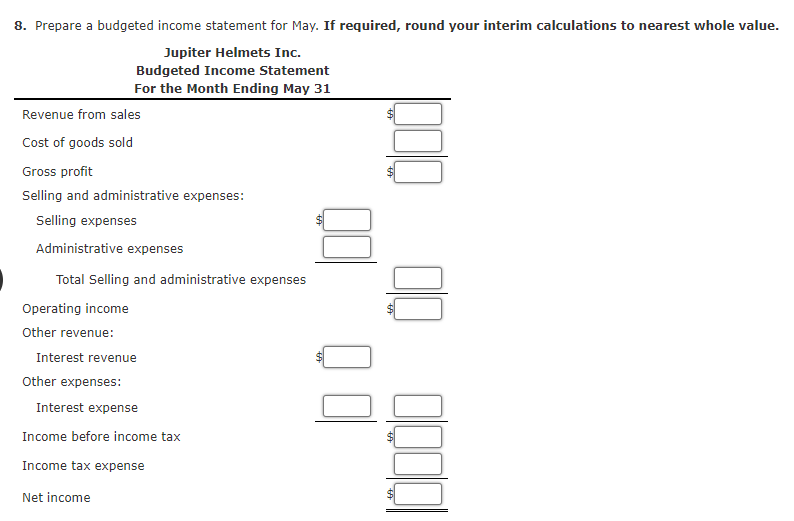 8. Prepare a budgeted income statement for May. If required, round your interim calculations to nearest whole value.
Jupiter Helmets Inc.
Budgeted Income Statement
For the Month Ending May 31
Revenue from sales
Cost of goods sold
Gross profit
Selling and administrative expenses:
Selling expenses
Administrative expenses
Total Selling and administrative expenses
Operating income
Other revenue:
Interest revenue
Other expenses:
Interest expense
Income before income tax
Income tax expense
Net income
%24
