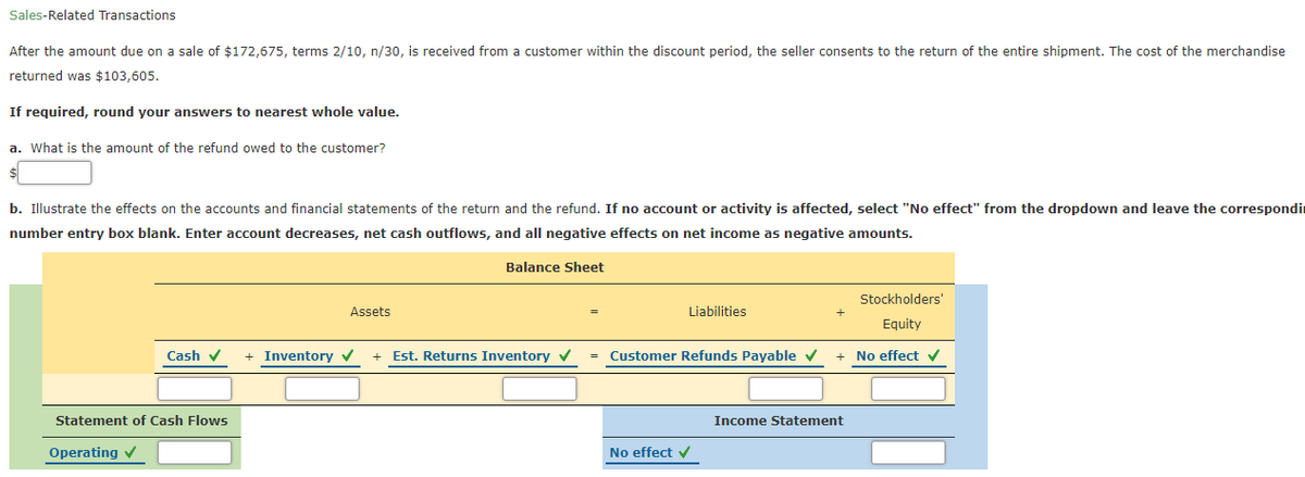 Sales-Related Transactions
After the amount due on a sale of $172,675, terms 2/10, n/30, is received from a customer within the discount period, the seller consents to the return of the entire shipment. The cost of the merchandise
returned was $103,605.
If required, round your answers to nearest whole value.
a. What is the amount of the refund owed to the customer?
b. Illustrate the effects on the accounts and financial statements of the return and the refund. If no account or activity is affected, select "No effect" from the dropdown and leave the correspondir
number entry box blank. Enter account decreases, net cash outflows, and all negative effects on net income as negative amounts.
Balance Sheet
Stockholders'
Assets
Liabilities
Equity
Cash v
+ Inventory v
Est. Returns Inventory
= Customer Refunds Payable v
+ No effect v
Statement of Cash Flows
Income Statement
Operating v
No effect v
