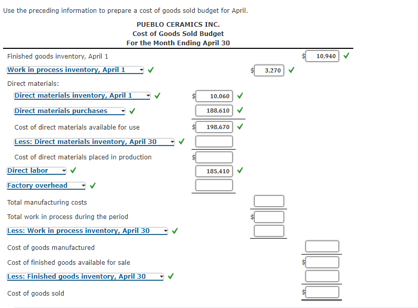 Use the preceding information to prepare a cost of goods sold budget for April.
PUEBLO CERAMICS INC.
Cost of Goods Sold Budget
For the Month Ending April 30
Finished goods inventory, April 1
10,940
Work in process inventory, April 1
3,270
Direct materials:
Direct materials inventory, April 1
10,060
Direct materials purchases
188,610
Cost of direct materials available for use
198,670
Less: Direct materials inventory, April 30
Cost of direct materials placed in production
Direct labor
185,410
Factory overhead
Total manufacturing costs
Total work in process during the period
Less: Work in process inventory, April 30
Cost of goods manufactured
Cost of finished goods available for sale
Less: Finished goods inventory, April 30
Cost of goods sold
