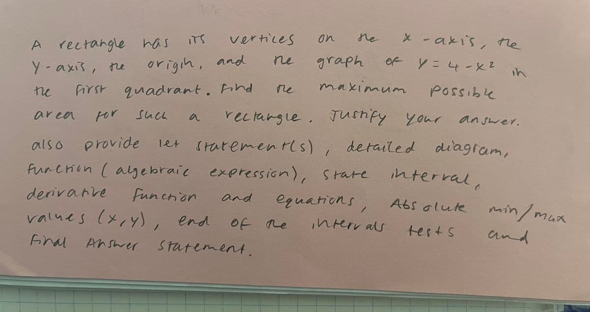 A
rectangle has its
Y-axis, the
the
origin, and
first quadrant. Find
for
also
provide
function ( algebraie expression), State
derivarve
function
equations,
area
vertices
пе
such
and
on
Me
values (x,y), end
Final Answer
Answer statement.
the
maximum
rectangle. Justify your
of the
graph
x -axis, the
of Y = 4-X²
let statement(s)
statement(s), detailed diagram,
intervals
Possible
your answer.
interval.
Absolute
in
tests
min/max
and