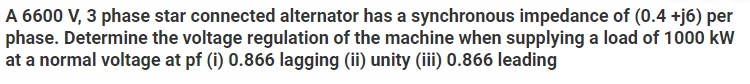 A 6600 V, 3 phase star connected alternator has a synchronous impedance of (0.4 +j6) per
phase. Determine the voltage regulation of the machine when supplying a load of 1000 kW
at a normal voltage at pf (i) 0.866 lagging (ii) unity (iii) 0.866 leading
