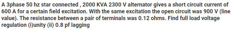 A 3phase 50 hz star connected , 2000 KVA 2300 V alternator gives a short circuit current of
600 A for a certain field excitation. With the same excitation the open circuit was 900 V (line
value). The resistance between a pair of terminals was 0.12 ohms. Find full load voltage
regulation (i)unity (ii) 0.8 pf lagging
