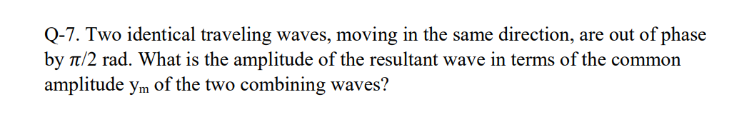 Q-7. Two identical traveling waves, moving in the same direction, are out of phase
by t/2 rad. What is the amplitude of the resultant wave in terms of the common
amplitude ym of the two combining waves?
