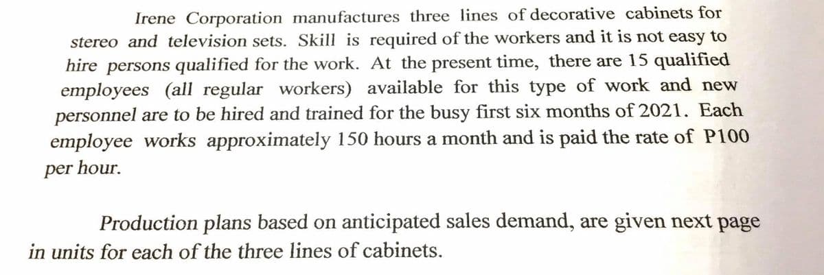 Irene Corporation manufactures three lines of decorative cabinets for
stereo and television sets. Skill is required of the workers and it is not easy to
hire persons qualified for the work. At the present time, there are 15 qualified
employees (all regular workers) available for this type of work and new
personnel are to be hired and trained for the busy first six months of 2021. Each
employee works approximately 150 hours a month and is paid the rate of P100
per hour.
Production plans based on anticipated sales demand, are given next page
in units for each of the three lines of cabinets.
