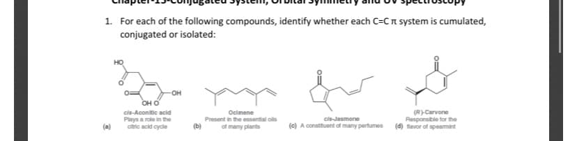 1. For each of the following compounds, identify whether each C=Cn system is cumulated,
conjugated or isolated:
HO
-OH
OH O
(R)Carvone
Responsible for the
(d) favor of spearmint
cis-Aconitic acid
Ocimene
Present in the essential ols
Plays a role in the
citric acid cycle
cis-Jasmone
(c) A constituent of many pertumes
(a)
(b)
of many plants
