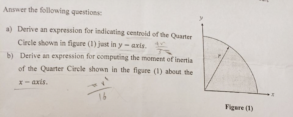 Answer the following questions:
a) Derive an expression for indicating centroid of the Quarter
Circle shown in figure (1) just in y-axis.
the
3
b) Derive an expression for computing the moment of inertia
of the Quarter Circle shown in the figure (1) about the
x-axis.
TV
16
Figure (1)