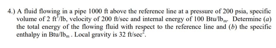 4.) A fluid flowing in a pipe 1000 ft above the reference line at a pressure of 200 psia, specific
volume of 2 ft/lb, velocity of 200 ft/sec and internal energy of 100 Btu/lb,m. Determine (a)
the total energy of the flowing fluid with respect to the reference line and (b) the specific
enthalpy in Btu/lbm . Local gravity is 32 ft/sec?.
