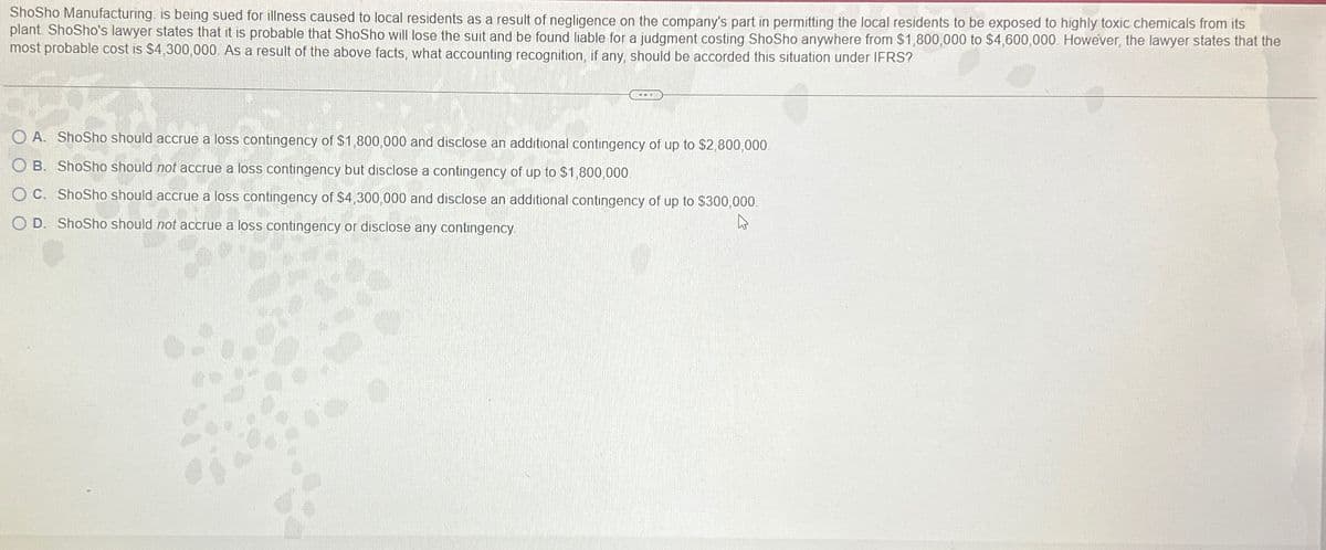 ShoSho Manufacturing is being sued for illness caused to local residents as a result of negligence on the company's part in permitting the local residents to be exposed to highly toxic chemicals from its
plant ShoSho's lawyer states that it is probable that ShoSho will lose the suit and be found liable for a judgment costing ShoSho anywhere from $1,800,000 to $4,600,000 However, the lawyer states that the
most probable cost is $4,300,000. As a result of the above facts, what accounting recognition, if any, should be accorded this situation under IFRS?
O A. Shosho should accrue a loss contingency of $1,800,000 and disclose an additional contingency of up to $2,800,000
OB. ShoSho should not accrue a loss contingency but disclose a contingency of up to $1,800,000
OC. ShoSho should accrue a loss contingency of $4,300,000 and disclose an additional contingency of up to $300,000
O D. ShoSho should not accrue a loss contingency or disclose any contingency.
4
