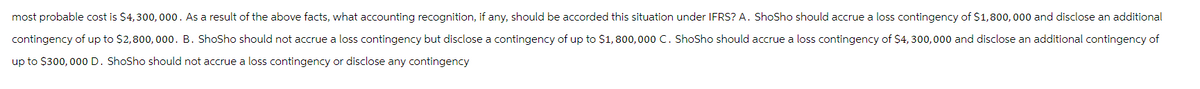 most probable cost is $4,300,000. As a result of the above facts, what accounting recognition, if any, should be accorded this situation under IFRS? A. Shosho should accrue a loss contingency of $1,800,000 and disclose an additional
contingency of up to $2,800,000. B. Shosho should not accrue a loss contingency but disclose a contingency of up to $1,800,000 C. Shosho should accrue a loss contingency of $4, 300,000 and disclose an additional contingency of
up to $300,000 D. Shosho should not accrue a loss contingency or disclose any contingency