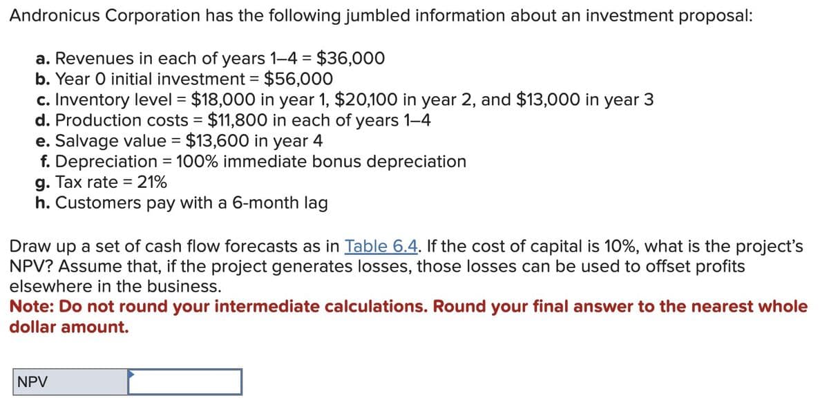 Andronicus Corporation has the following jumbled information about an investment proposal:
a. Revenues in each of years 1-4 = $36,000
b. Year O initial investment = $56,000
c. Inventory level = $18,000 in year 1, $20,100 in year 2, and $13,000 in year 3
d. Production costs = $11,800 in each of years 1-4
e. Salvage value = $13,600 in year 4
f. Depreciation = 100% immediate bonus depreciation
g. Tax rate = 21%
h. Customers pay with a 6-month lag
Draw up a set of cash flow forecasts as in Table 6.4. If the cost of capital is 10%, what is the project's
NPV? Assume that, if the project generates losses, those losses can be used to offset profits
elsewhere in the business.
Note: Do not round your intermediate calculations. Round your final answer to the nearest whole
dollar amount.
NPV