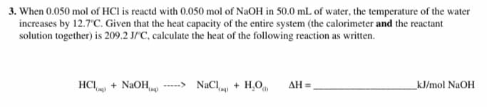 3. When 0.050 mol of HCl is reactd with 0.050 mol of NaOH in 50.0 mL of water, the temperature of the water
increases by 12.7"C. Given that the heat capacity of the entire system (the calorimeter and the reactant
solution together) is 209.2 J/C, calculate the heat of the following reaction as written.
HCI + NaOH
-----> NaCl + H,O
AH =
kJ/mol NaOH
"Cag)
(ag)
(ag)
().
