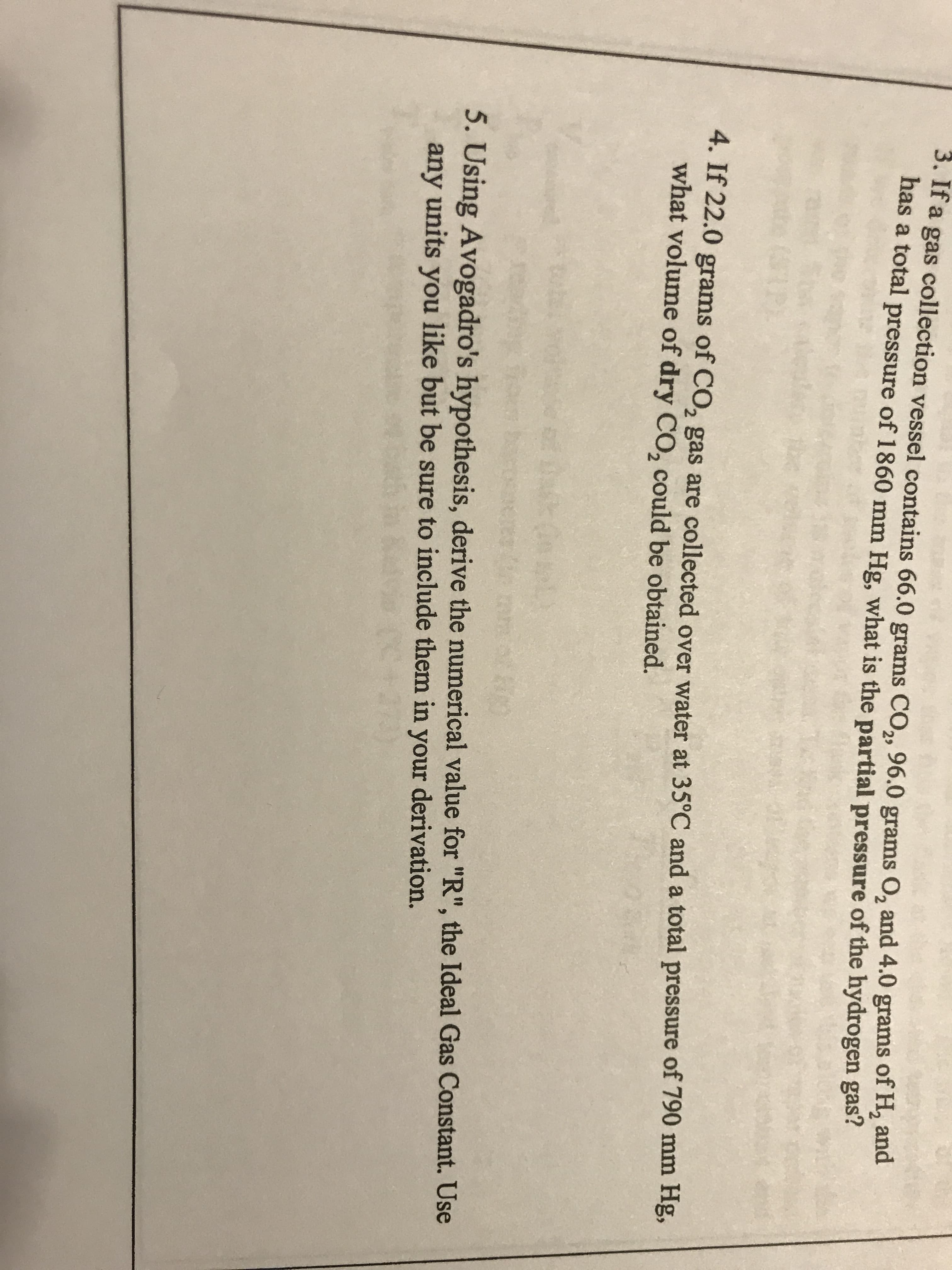 3. If a gas collection vessel contains 66.0 grams CO,, 96.0 grams O, and 4.0 grams of H, and
has a total pressure of 1860 mm Hg, what is the partial pressure of the hydrogen gas?
4. If 22.0 grams of CO, gas are collected over water at 35°C and a total pressure of 790 mm Hg,
what volume of dry CO, could be obtained.
5. Using Avogadro's hypothesis, derive the numerical value for "R", the Ideal Gas Constant. Use
any units you like but be sure to include them in derivation.
your
