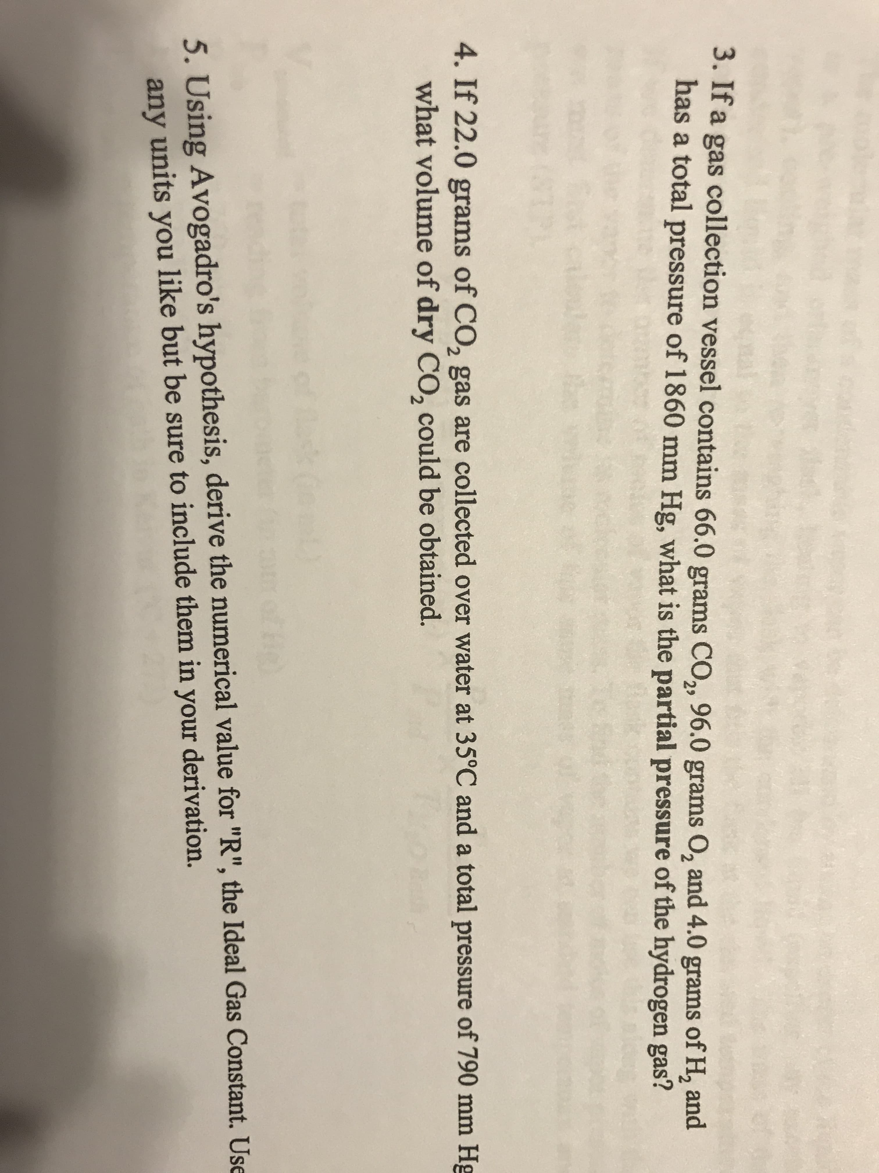 3. If a gas collection vessel contains 66.0 grams CO, 96.0 grams O, and 4.0 grams of H, and
has a total pressure of 1860 mm Hg, what is the partial pressure of the hydrogen gas?
29
4. If 22.0 grams of CO, gas are collected over water at 35°C and a total pressure of 790 mm Hg
2.
what volume of dry CO, could be obtained.
5. Using Avogadro's hypothesis, derive the numerical value for "R", the Ideal Gas Constant. Use
any units you like but be sure to include them in your derivation.
