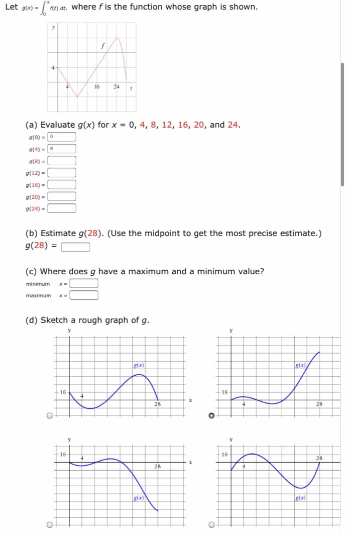 Let g(x) =
Fe) dt, where f is the function whose graph is shown.
16
24
(a) Evaluate g(x) for x = 0, 4, 8, 12, 16, 20, and 24.
9(0) = 0
9(4) = 8
g(8) =
9(12) =
9(16) =
g(20) =
9(24) =
(b) Estimate g(28). (Use the midpoint to get the most precise estimate.)
g(28) =
(c) Where does g have a maximum and a minimum value?
minimum
%3D
maximum
(d) Sketch a rough graph of g.
У
g(x)
g(x)
16
16
28
28
У
16
-16-
28
28
g(x)
g(x)
