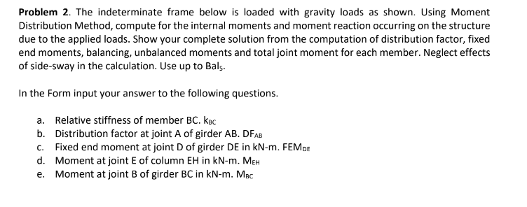 Problem 2. The indeterminate frame below is loaded with gravity loads as shown. Using Moment
Distribution Method, compute for the internal moments and moment reaction occurring on the structure
due to the applied loads. Show your complete solution from the computation of distribution factor, fixed
end moments, balancing, unbalanced moments and total joint moment for each member. Neglect effects
of side-sway in the calculation. Use up to Bals.
In the Form input your answer to the following questions.
a. Relative stiffness of member BC. kec
b. Distribution factor at joint A of girder AB. DFAB
c. Fixed end moment at joint D of girder DE in kN-m. FEMDE
d. Moment at joint E of column EH in kN-m. MEH
e. Moment at joint B of girder BC in kN-m. MBC
